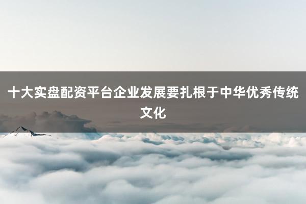 十大实盘配资平台企业发展要扎根于中华优秀传统文化