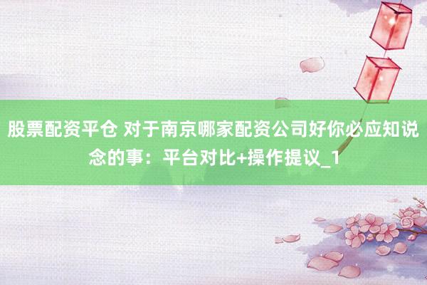 股票配资平仓 对于南京哪家配资公司好你必应知说念的事：平台对比+操作提议_1