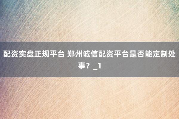 配资实盘正规平台 郑州诚信配资平台是否能定制处事？_1