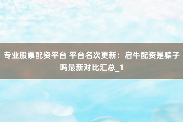 专业股票配资平台 平台名次更新：启牛配资是骗子吗最新对比汇总_1