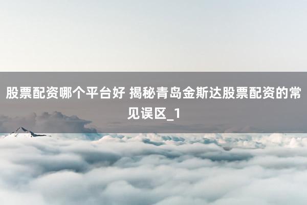 股票配资哪个平台好 揭秘青岛金斯达股票配资的常见误区_1