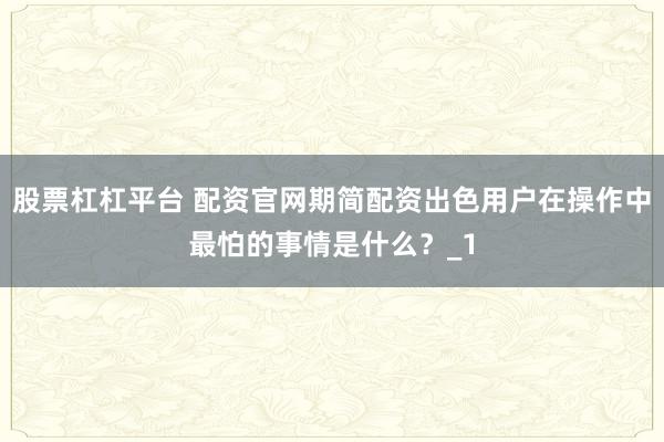 股票杠杠平台 配资官网期简配资出色用户在操作中最怕的事情是什么？_1