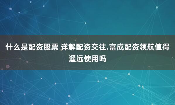 什么是配资股票 详解配资交往.富成配资领航值得遥远使用吗