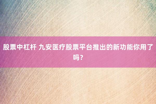 股票中杠杆 九安医疗股票平台推出的新功能你用了吗？