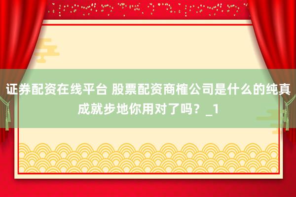 证券配资在线平台 股票配资商榷公司是什么的纯真成就步地你用对了吗?_1