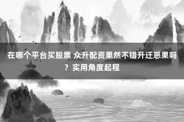 在哪个平台买股票 众升配资果然不错升迁恶果吗?实用角度起程