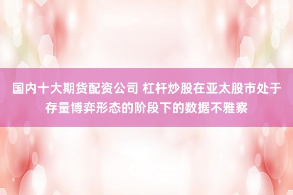 国内十大期货配资公司 杠杆炒股在亚太股市处于存量博弈形态的阶段下的数据不雅察