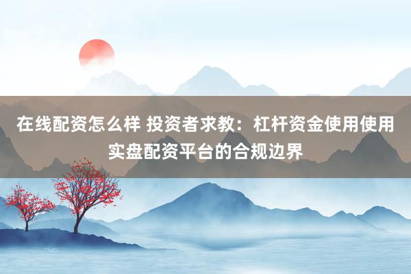 在线配资怎么样 投资者求教：杠杆资金使用使用实盘配资平台的合规边界