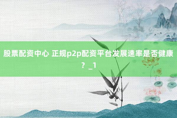 股票配资中心 正规p2p配资平台发展速率是否健康？_1
