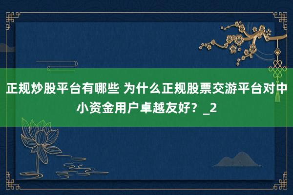 正规炒股平台有哪些 为什么正规股票交游平台对中小资金用户卓越友好？_2