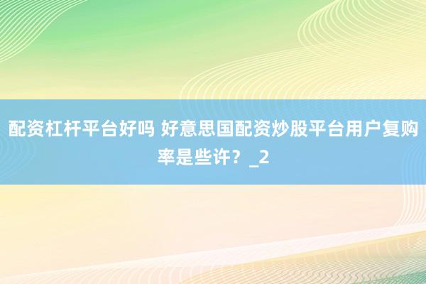 配资杠杆平台好吗 好意思国配资炒股平台用户复购率是些许？_2